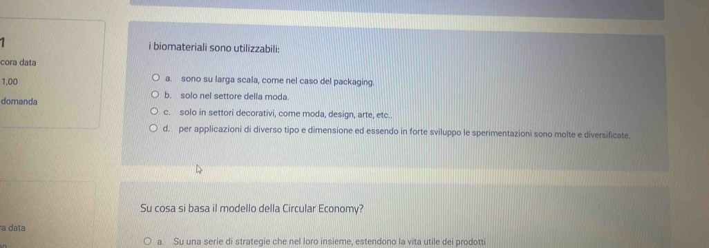 biomateriali sono utilizzabili:
cora data
1,00 a. sono su larga scala, come nel caso del packaging.
domanda
b. solo nel settore della moda.
c. solo in settori decorativi, come moda, design, arte, etc..
d. per applicazioni di diverso tipo e dimensione ed essendo in forte sviluppo le sperimentazioni sono molte e diversificate.
Su cosa si basa il modello della Circular Economy?
a data
a. Su una serie di strategie che nel loro insieme, estendono la vita utile dei prodotti