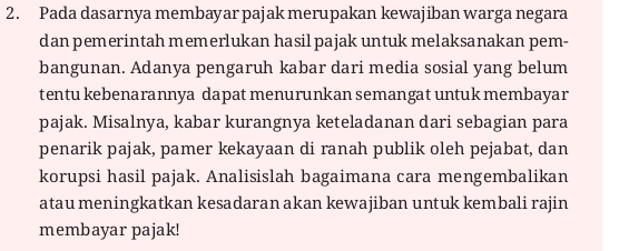 Pada dasarnya membayar pajak merupakan kewajiban warga negara 
dan pemerintah memerlukan hasil pajak untuk melaksanakan pem- 
bangunan. Adanya pengaruh kabar dari media sosial yang belum 
tentu kebenarannya dapat menurunkan semangat untuk membayar 
pajak. Misalnya, kabar kurangnya keteladanan dari sebagian para 
penarik pajak, pamer kekayaan di ranah publik oleh pejabat, dan 
korupsi hasil pajak. Analisislah bagaimana cara mengembalikan 
atau meningkatkan kesadaran akan kewajiban untuk kembali rajin 
membayar pajak!