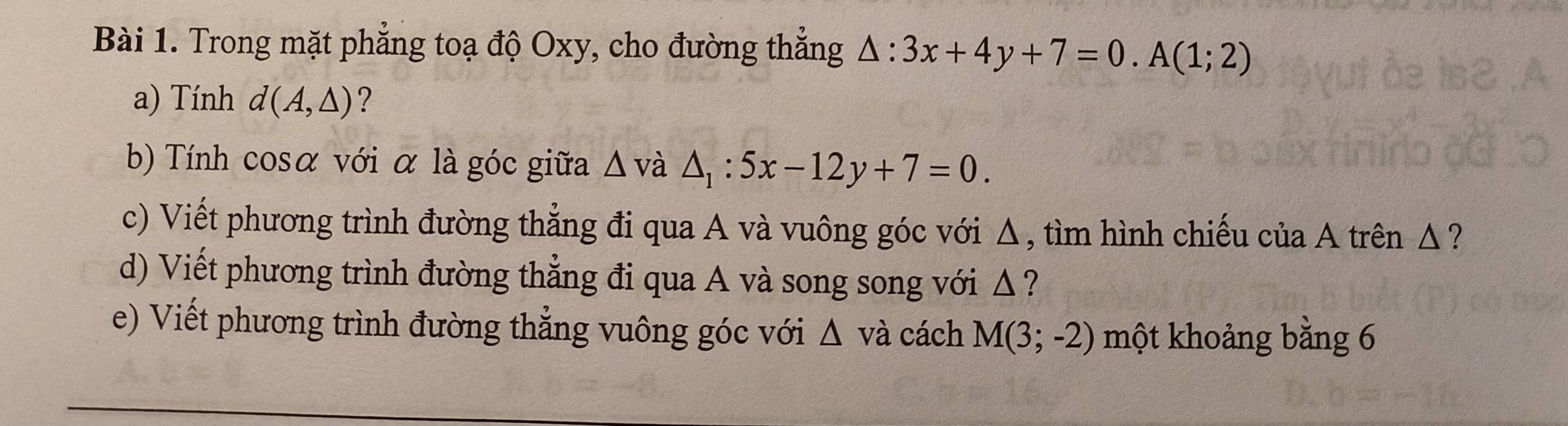 Trong mặt phẳng toạ độ Oxy, cho đường thẳng △ :3x+4y+7=0.A(1;2)
a) Tính d(A,△ ) ? 
b) Tính cosα với α là góc giữa △ và △ _1:5x-12y+7=0. 
c) Viết phương trình đường thẳng đi qua A và vuông góc với Δ, tìm hình chiếu của A trên Δ ? 
d) Viết phương trình đường thẳng đi qua A và song song với Δ ? 
e) Viết phương trình đường thẳng vuông góc với △ va cách M(3;-2) một khoảng bằng 6