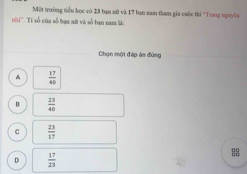 Một trường tiểu học có 23 bạn nữ và 17 bạn nam tham gia cuộc thi “Trạng nguyên
nhí''. Tỉ số của số bạn nữ và số bạn nam là:
Chọn một đáp án đúng
A  17/40 
B  23/40 
C  23/17 
D  17/23 