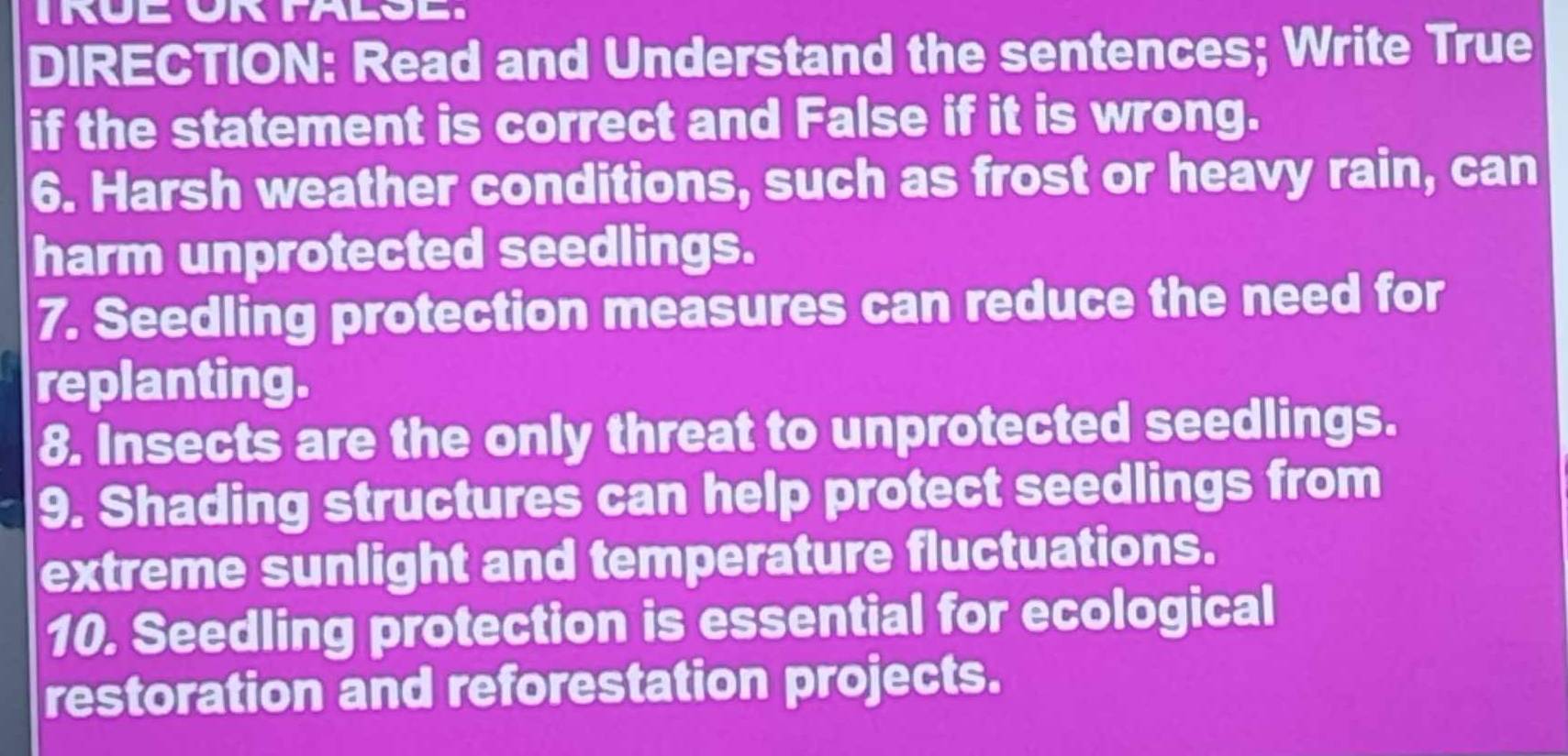 DIRECTION: Read and Understand the sentences; Write True 
if the statement is correct and False if it is wrong. 
6. Harsh weather conditions, such as frost or heavy rain, can 
harm unprotected seedlings. 
7. Seedling protection measures can reduce the need for 
replanting. 
8. Insects are the only threat to unprotected seedlings. 
9. Shading structures can help protect seedlings from 
extreme sunlight and temperature fluctuations. 
10. Seedling protection is essential for ecological 
restoration and reforestation projects.