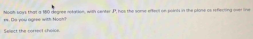 Noah says that a 180 degree rotation, with center P, has the same effect on points in the plane as reflecting over line
m. Do you agree with Noah? 
Select the correct choice.