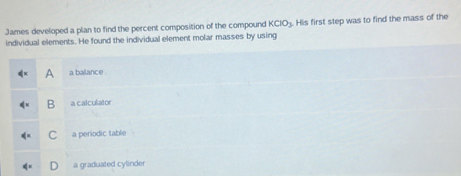 James developed a plan to find the percent composition of the compound KCIO_3. His first step was to find the mass of the
individual elements. He found the individual element molar masses by using
A a balance
B a calculator
a periodic table
a graduated cylinder