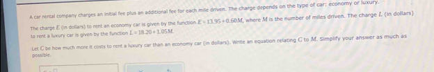 A car rental company charges an initial fee plus an additional fee for each mille driven. The charge depends on the type of car; economy or luxury. 
The charge E (in dollars) to rent an economy car is given by the function E=13.95+0.60M , where M is the number of miles driven. The charge L (in dollars) 
to rent a luxury car is given by the function L=18.20+1.05M. 
Let C be how much more it costs to rent a luxury car than an economy car (in dollars). Write an equation relating C to M. Simplify your answer as much as 
possible.