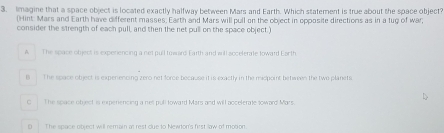 Imagine that a space object is located exactly halfway between Mars and Earth. Which statement is true about the space object?
(Hint: Mars and Earth have different masses, Earth and Mars will pull on the object in opposite directions as in a tug of war;
consider the strength of each pull, and then the net pull on the space object.)
A . The space object is experencing a net pull toward Earth and will accelerate loward Ear th
B The space object is expenencing zero net force because it is exactly in the midpoint betwees the two planets.
O_ The space object is experiencing a net pull toward Mars and will accelerate toward Mars.
D The space object will remain at rest due to Newdon's first law of mobon.