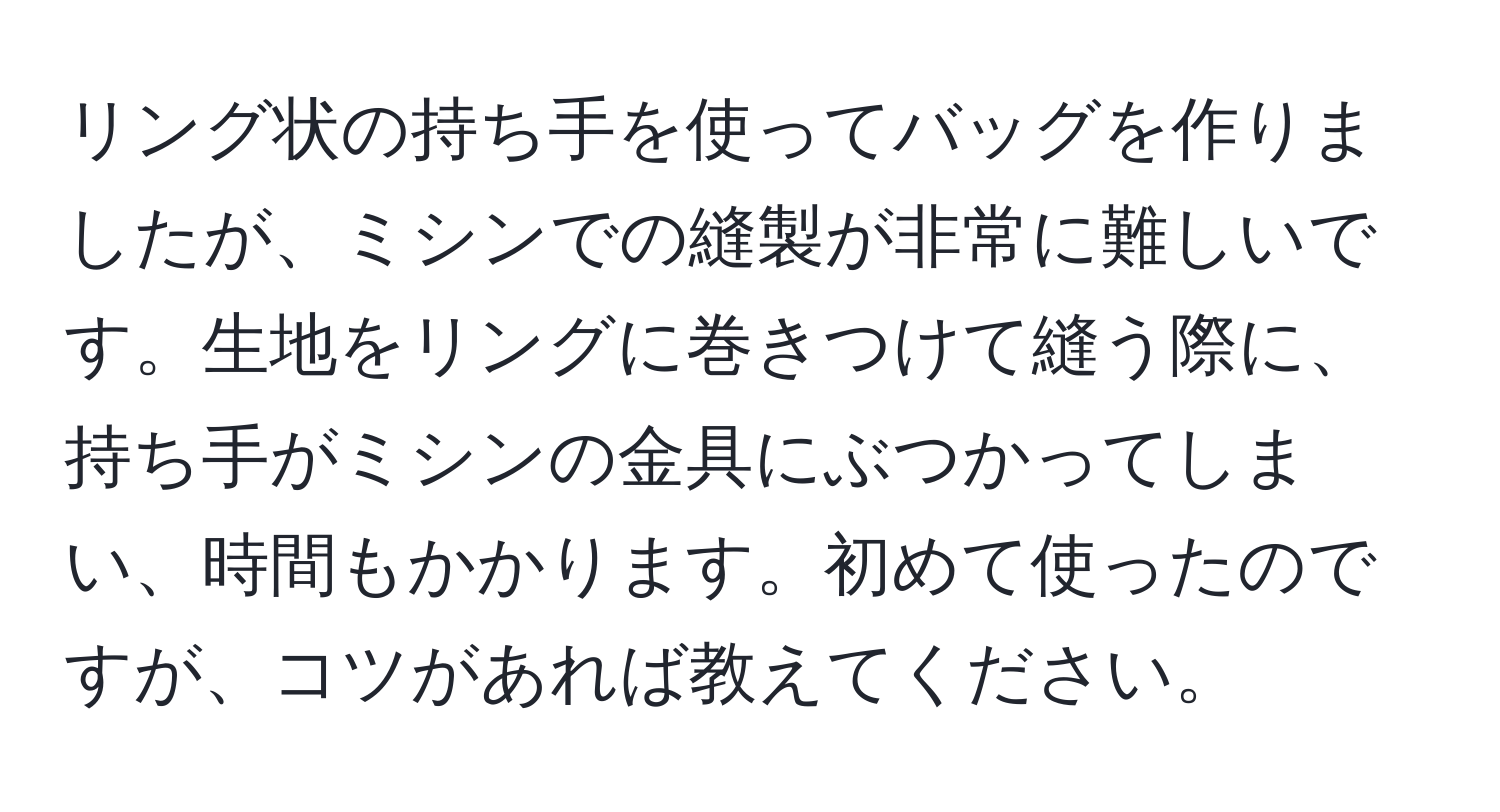 リング状の持ち手を使ってバッグを作りましたが、ミシンでの縫製が非常に難しいです。生地をリングに巻きつけて縫う際に、持ち手がミシンの金具にぶつかってしまい、時間もかかります。初めて使ったのですが、コツがあれば教えてください。