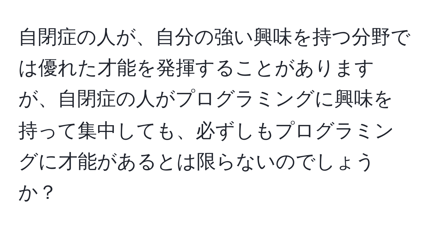 自閉症の人が、自分の強い興味を持つ分野では優れた才能を発揮することがありますが、自閉症の人がプログラミングに興味を持って集中しても、必ずしもプログラミングに才能があるとは限らないのでしょうか？