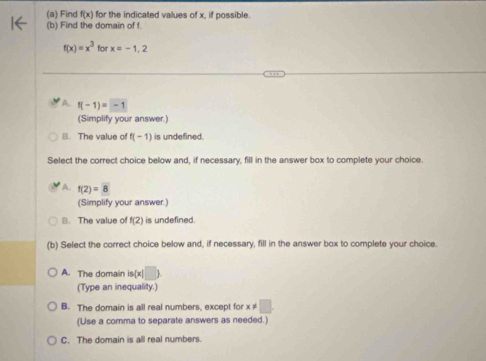 Find f(x) for the indicated values of x, if possible.
(b) Find the domain of f.
f(x)=x^3 for x=-1,2
A. f(-1)=-1
(Simplify your answer.)
B. The value of f(-1) is undefined.
Select the correct choice below and, if necessary, fill in the answer box to complete your choice.
A. f(2)=8
(Simplify your answer.)
B. The value of f(2) is undefined.
(b) Select the correct choice below and, if necessary, fill in the answer box to complete your choice.
A. The domain is is x|□ 
(Type an inequality.)
B. The domain is all real numbers, except for x!= □. 
(Use a comma to separate answers as needed.)
C. The domain is all real numbers.