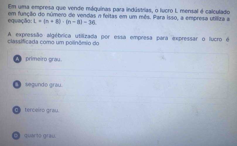 Em uma empresa que vende máquinas para indústrias, o lucro L mensal é calculado
em função do número de vendas n feitas em um mês. Para isso, a empresa utiliza a
equação: L=(n+8)· (n-8)-36. 
A expressão algébrica utilizada por essa empresa para expressar o lucro é
classificada como um polinômio do
A primeiro grau.
B) segundo grau.
C terceiro grau.
D) quarto grau.