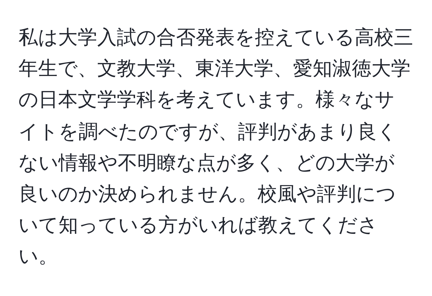 私は大学入試の合否発表を控えている高校三年生で、文教大学、東洋大学、愛知淑徳大学の日本文学学科を考えています。様々なサイトを調べたのですが、評判があまり良くない情報や不明瞭な点が多く、どの大学が良いのか決められません。校風や評判について知っている方がいれば教えてください。