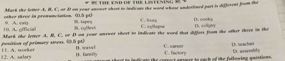 THE END OF THE LISTENING M
Mark the letter A, B, C, or D on your answer sheet to indicate the word whose underlined part is different from the
other three in pronunciation. (0.5 pt)
9. A. eats B. tapes C. lives D. cooks
10. A. official B. collect C. collapse D. colony
Mark the letter A, B, C, or D on your answer sheet to indicate the word that differs from the other three in the
position of primary stress. (0.5 pt)
11. A. worker B. travel
C. career D. teacher
12. A. salary B. family C. factory D. assembly
theet to indicate the correct answer to each of the following questions.