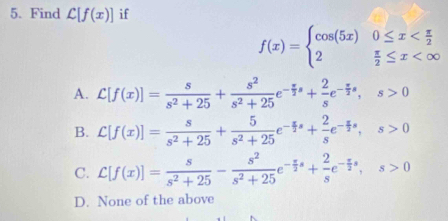 Find L[f(x)] if
f(x)=beginarrayl cos (5x)0≤ x
A. C[f(x)]= s/s^2+25 + s^2/s^2+25 e^(-frac π)2s+ 2/s e^(-frac π)2s, s>0
B. C[f(x)]= s/s^2+25 + 5/s^2+25 e^(-frac x)2s+ 2/s e^(-frac x)2s, s>0
C. C[f(x)]= s/s^2+25 - s^2/s^2+25 e^(-frac x)2s+ 2/s e^(-frac x)2s, s>0
D. None of the above