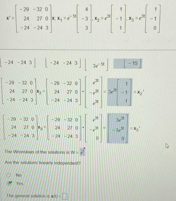 x'=beginbmatrix -29&-32&0 24&27&0 -24&-24&3endbmatrix * x_1=e^(-5t)beginbmatrix 4 -3 3endbmatrix , x_2=e^3beginbmatrix 1 -1 1endbmatrix , x_3=e^(3t)beginbmatrix 1 -1 0endbmatrix
-24-243] | [-24-243][3e^(-5t)]□ -15]
beginbmatrix -29&-32&0 24&27&0 -52&0 -24&-24&3endbmatrix , beginbmatrix -29&-32&0 24&27&0 -24&-24&3endbmatrix , beginbmatrix e^3 -e^3endbmatrix =3e^3beginbmatrix 1 -1 1endbmatrix =x_2
beginbmatrix -29&-32&0 24&27&0 -24&-24&3endbmatrix , beginbmatrix -29&-32&0 24&27&0 -24&-24&3endbmatrix · beginbmatrix e^(31) -e^(31) 0endbmatrix =beginbmatrix 3e^(31) -3e^(31)endbmatrix =x_0
The Wronskian of the solutions is W=e^t. 
Are the solutions linearly independent?
No
Yes
The general solution is x(t)=□.