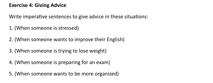 Giving Advice 
Write imperative sentences to give advice in these situations: 
1. (When someone is stressed) 
2. (When someone wants to improve their English) 
3. (When someone is trying to lose weight) 
4. (When someone is preparing for an exam) 
5. (When someone wants to be more organized)