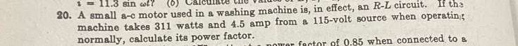 i=11.3sin
20. A small a-c motor used in a washing machine is, in effect, an R-L circuit. If the 
machine takes 311 watts and 4.5 amp from a 115-volt source when operatin 
normally, calculate its power factor. 
ver factor of 0.85 when connected to a