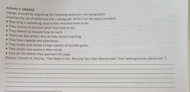 Activity 2: ENGAGE 
Engage yourself by organizing the following sentences into paragraphs! 
Organize the set of sentences into a paragraph. Write it on the space provided. 
Rewriting is something most writers find they have to do. 
They rewrite to discover what they have to say. 
They rewrite to discover how to say it. 
There are few writers who do little formal rewriting. 
They have capacity and experience. 
They create and review a large number of invisible grafts. 
They create and review in their minds. 
They do this before they approach the page 
(Source: Donald M. Murray, “The Maker’s Eye: Revising Your Own Manuscripts” from www.grammar.about.com ”) 
_ 
_ 
_ 
_ 
_ 
_ 
_