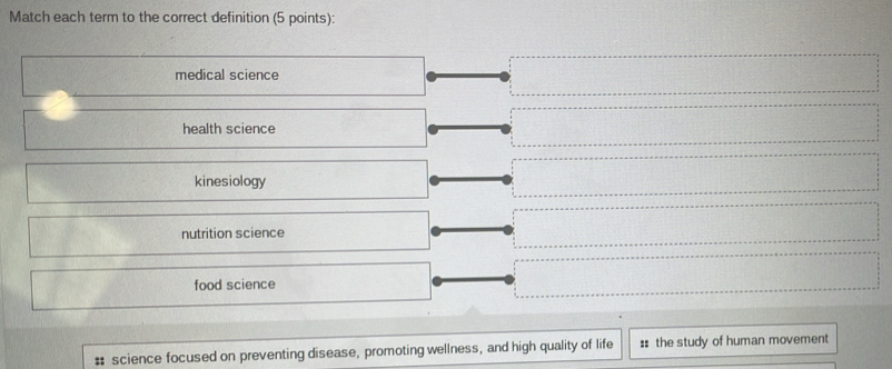 Match each term to the correct definition (5 points):
medical science
health science
kinesiology
nutrition science
food science
# science focused on preventing disease, promoting wellness, and high quality of life :: the study of human movement