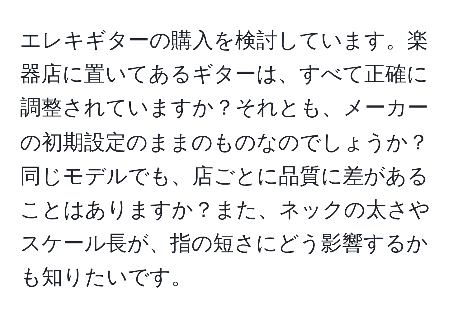 エレキギターの購入を検討しています。楽器店に置いてあるギターは、すべて正確に調整されていますか？それとも、メーカーの初期設定のままのものなのでしょうか？同じモデルでも、店ごとに品質に差があることはありますか？また、ネックの太さやスケール長が、指の短さにどう影響するかも知りたいです。