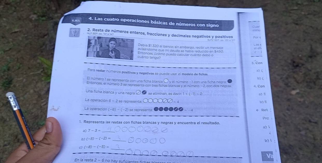 Las cuatro operaciones básicas de números con signo 
Cuar 
minu 
2. Resta de números enteros, fracciones y decimales negativos y positivos Por e 
N P S0P1 co. 149 a 47
Las « 
Debía $1 320 al banco; sin embargo, recibí un mensaje 
el ef 
avisándome que mi deuda se había reducido en $450.
c-1
Entonces, ¿cómo puedo calcular cuánto debo o 
cuánto tengo? 
3. Con 
a) ( 
Para restar números positivos y negativos se puede usar el modelo de fichas. 
b) ( 
El número 1 se representa con una ficha blanca O y el número −1 con una ficha negra: 
Entonces, el número 3 se representa con tres fichas blancas y el número −2, con dos negras. 4. Con 
Una ficha blanca y una negra se eliminan, es decir: 1+(-1)=0 a) S 
La operación 6 - 2 se representa: = 4 b) S 
La operación (−6) − (−2) se representa: = −4 Ret 
C 
_ 
ro 
1. Representa las restas con fichas blancas y negras y encuentra el resultado. a)l 
a) 7-3= _ 
é 
b) (-5)-(-2)= _b) ： 
c) (-8)-(-5)=
_ 
_ 
Va 
En la resta 2 - 6 no hav suficientes f a b