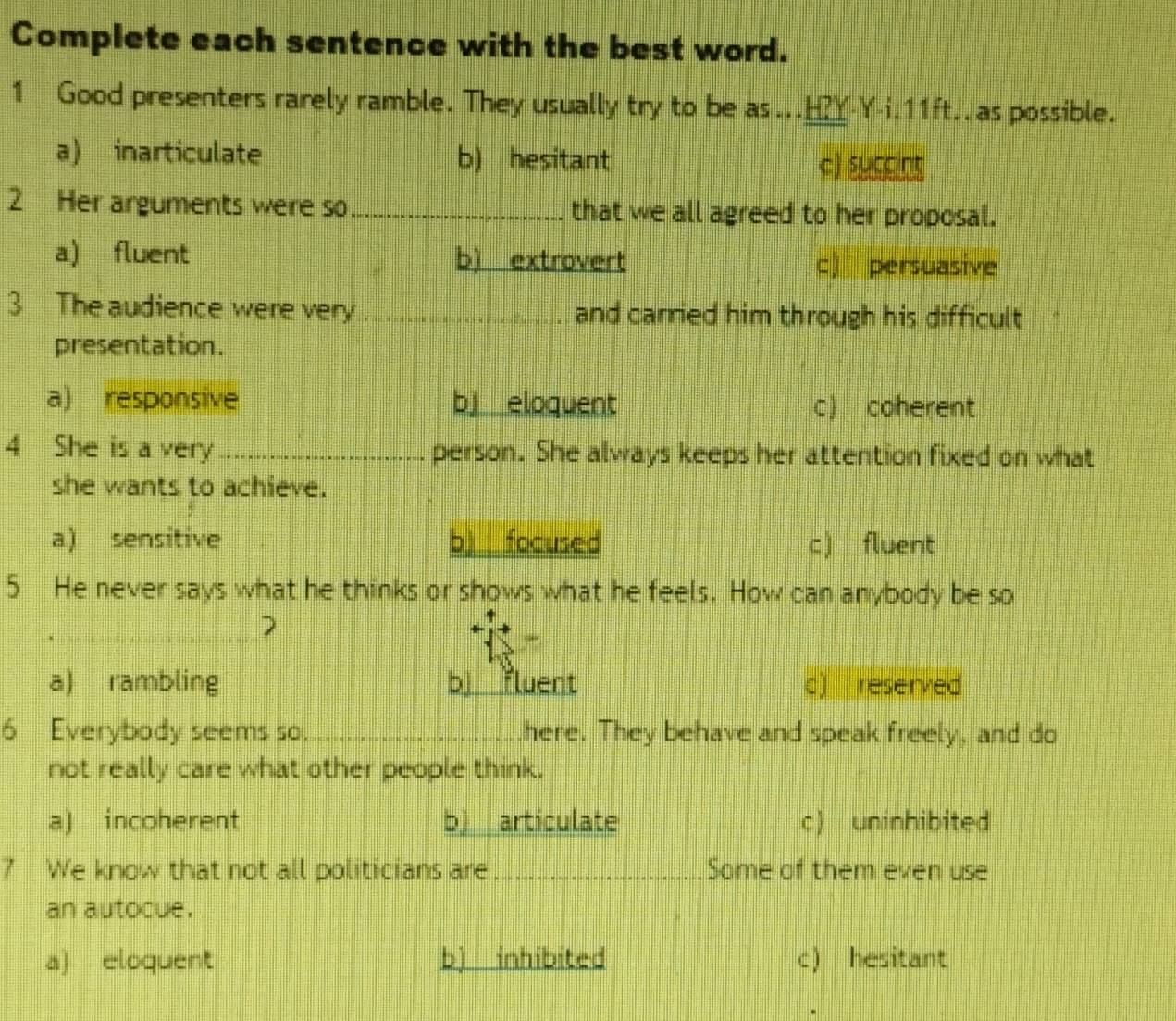 Complete each sentence with the best word.
1 Good presenters rarely ramble. They usually try to be as...H?Y-Y-i.11ft..as possible.
a) inarticulate b) hesitant c) succint
2 Her arguments were so_ that we all agreed to her proposal.
a) fluent b) extrovert
c) persuasive
3 The audience were very . _and carried him through his difficult
presentation.
a) responsive b eloquent c) coherent
4 She is a very_ person. She always keeps her attention fixed on what
she wants to achieve.
a) sensitive b)__ focused c) fluent
5 He never says what he thinks or shows what he feels. How can anybody be so
2
a) rambling bj fluent c) reserved
6 Everybody seems so. __here. They behave and speak freely, and do
not really care what other people think.
a) incoherent b) articulate c) uninhibited
7 We know that not all politicians are _Some of them even use
an autocue.
a) eloquent b) inhibited c) hesitant