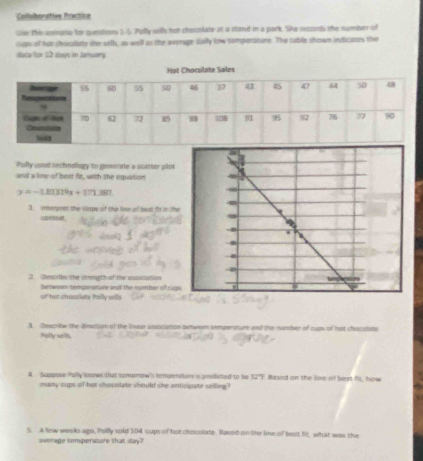 Collaborative Practice 
se this seinarip for quedions 1-5. Polly sells hut chocolate at a stand in a park. She secords the namber of 
sups of not choailate she sells, as well as the overage daily low temperature. The sable shown indicates the 
date for $2 days in January 
Polly used technology to generate a scatter plot 
and a lime of best fit, with the equation
y=-1.81319x+171.387. 
1. interprat the slape of the line of best fit in sh 
conse 
2. Desoribe the strength of the assoiciation 
between temperature and the number of cup 
of hot chassilate Polly sells 
3. Describe the diraction of the linear association between temperature and the nomber of cups of not chocolste 
Polty sells 
4. Suppose Polly knows that tomonow's tempenature is predicted to be 32°F Based on the lime of best fit, how 
many sups of hot chocolate should she anticipate selling? 
5. A few weeks ago, Polly sold 104 cups of hot choculate. Based on the line of best lit, what was the 
overage somperature that day?