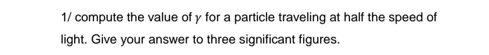 1/ compute the value of γ for a particle traveling at half the speed of 
light. Give your answer to three significant figures.