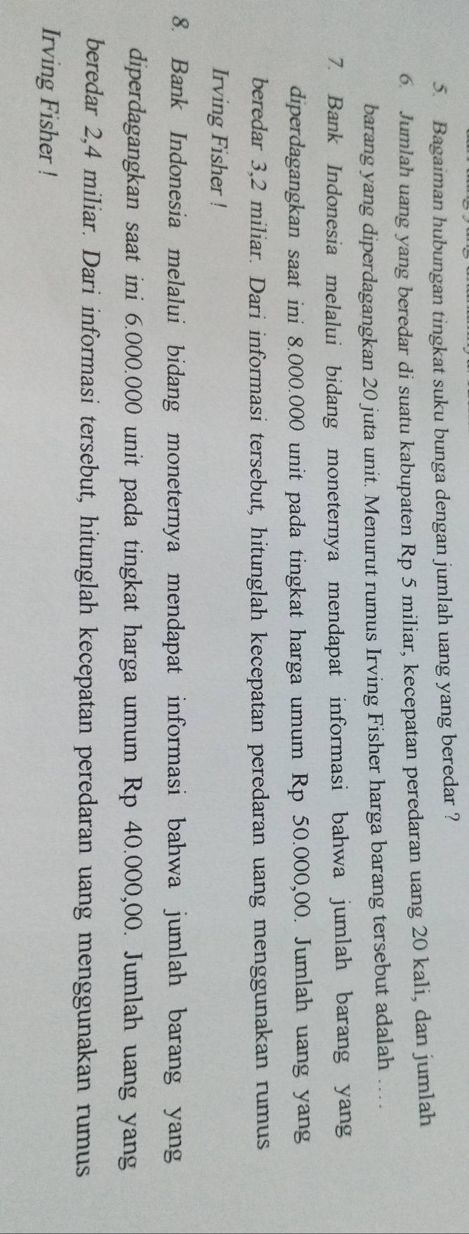Bagaiman hubungan tingkat suku bunga dengan jumlah uang yang beredar ? 
6. Jumlah uang yang beredar di suatu kabupaten Rp 5 miliar, kecepatan peredaran uang 20 kali, dan jumlah 
barang yang diperdagangkan 20 juta unit. Menurut rumus Irving Fisher harga barang tersebut adalah …. 
7. Bank Indonesia melalui bidang moneternya mendapat informasi bahwa jumlah barang yang 
diperdagangkan saat ini 8.000.000 unit pada tingkat harga umum Rp 50.000,00. Jumlah uang yang 
beredar 3,2 miliar. Dari informasi tersebut, hitunglah kecepatan peredaran uang menggunakan rumus 
Irving Fisher ! 
8. Bank Indonesia melalui bidang moneternya mendapat informasi bahwa jumlah barang yang 
diperdagangkan saat ini 6.000.000 unit pada tingkat harga umum Rp 40.000,00. Jumlah uang yang 
beredar 2,4 miliar. Dari informasi tersebut, hitunglah kecepatan peredaran uang menggunakan rumus 
Irving Fisher !