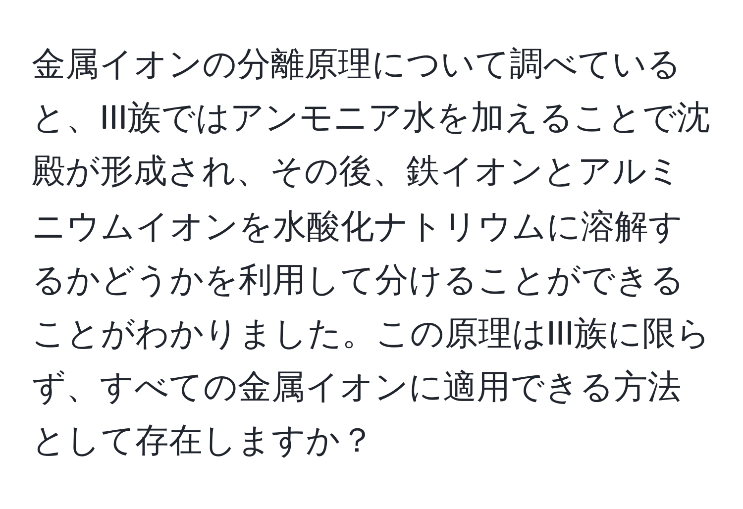 金属イオンの分離原理について調べていると、III族ではアンモニア水を加えることで沈殿が形成され、その後、鉄イオンとアルミニウムイオンを水酸化ナトリウムに溶解するかどうかを利用して分けることができることがわかりました。この原理はIII族に限らず、すべての金属イオンに適用できる方法として存在しますか？