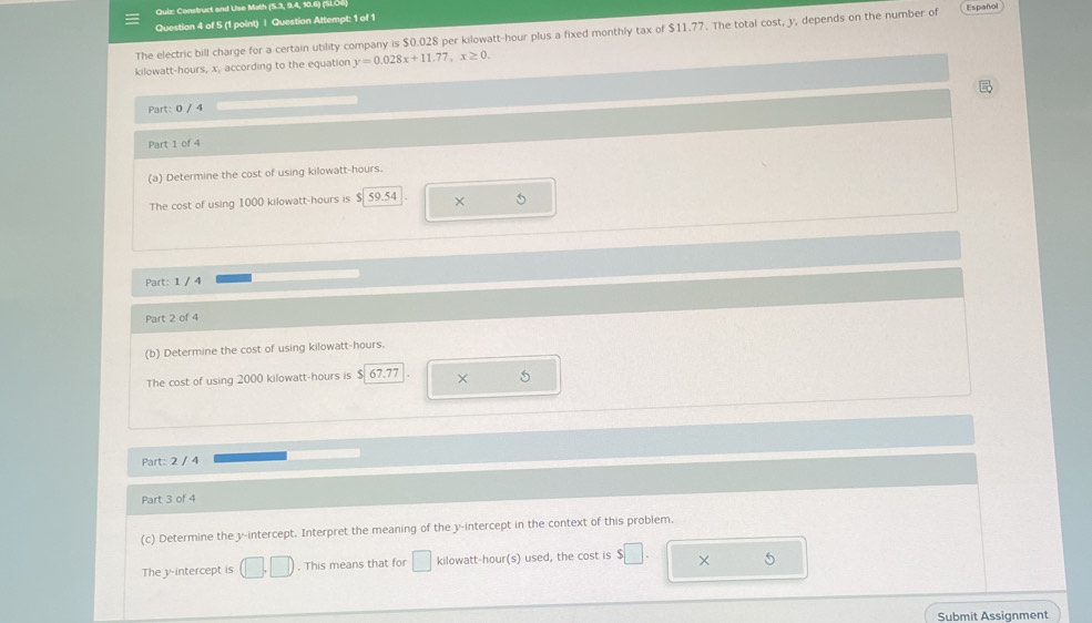 Construct and Use Math (5.3, 9.4, 10.6) (SLU6 
Question 4 of 5 (1 point) | Question Attempt: 1 of 1 
The electric bill charge for a certain utility company is $0.028 per kilowatt-hour plus a fixed monthly tax of $11.77. The total cost, y, depends on the number of Español
kilowatt-hours, x, according to the equation y=0.028x+11.77, x≥ 0. 

Part: 0 / 4 
Part 1 of 4 
(a) Determine the cost of using kilowatt-hours. 
The cost of using 1000 kilowatt-hours is $ 59.54 × 5
Part: 1 / 4 
Part 2 of 4 
(b) Determine the cost of using kilowatt-hours. 
The cost of using 2000 kilowatt-hours is $ 67.77 × 
Part: 2 / 4 
Part 3 of 4 
(c) Determine the y-intercept. Interpret the meaning of the y-intercept in the context of this problem 
The y-intercept is (□ ,□ ). This means that for □ kilowatt-hour (s) used, the cost is $□. × 5 
Submit Assignment