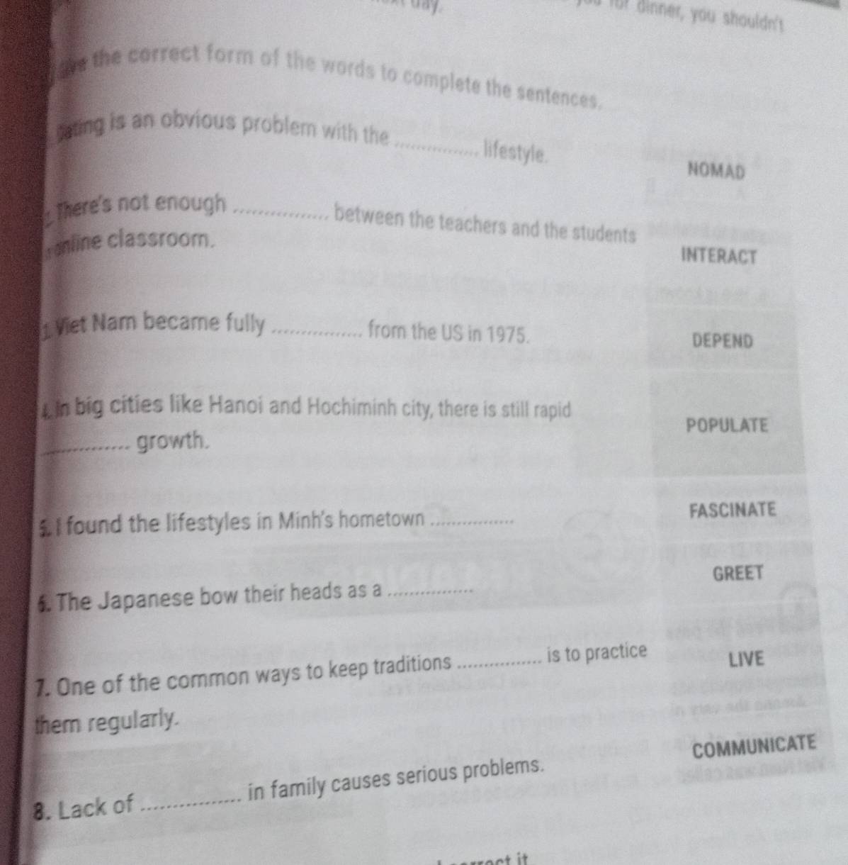 üü fü? dinner, you shouldn't
tve the carrect form of the words to complete the sentences.
rating is an obvious problem with the
_lifestyle.
NOMAD
There's not enough_
between the teachers and the students
mline classroom.
INTERACT
1 Viet Nam became fully_
from the US in 1975.
DEPEND
n big cities like Hanoi and Hochiminh city, there is still rapid
POPULATE
_growth.
$ I found the lifestyles in Minh's hometown _FASCINATE
GREET
. The Japanese bow their heads as a_
1. One of the common ways to keep traditions _is to practice LIVE
them regularly.
8. Lack of _in family causes serious problems. COMMUNICATE