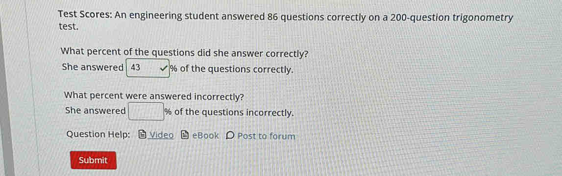 Test Scores: An engineering student answered 86 questions correctly on a 200 -question trigonometry 
test. 
What percent of the questions did she answer correctly? 
She answered 43 % of the questions correctly. 
What percent were answered incorrectly? 
She answered □ % of the questions incorrectly. 
Question Help: Video eBook D Post to forum 
Submit