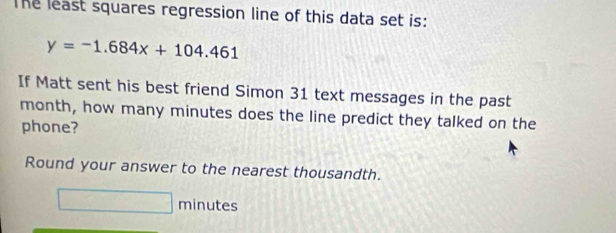 The least squares regression line of this data set is:
y=-1.684x+104.461
If Matt sent his best friend Simon 31 text messages in the past 
month, how many minutes does the line predict they talked on the 
phone? 
Round your answer to the nearest thousandth.
minutes