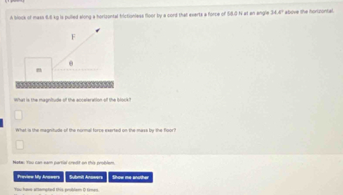 A block of mass 6.6kg is pulled along a horizontal frictionless floor by a cord that exerts a force of 56.0 N at an angle 34.4° above the horizontal. 
What is the magnitude of the acceleration of the block? 
What is the magnitude of the normal force exerted on the mass by the floor? 
Note: You can eam partial credit on this problem. 
Preview My Answers Submit Answen Show me another 
You have attempted this problem 0 times.