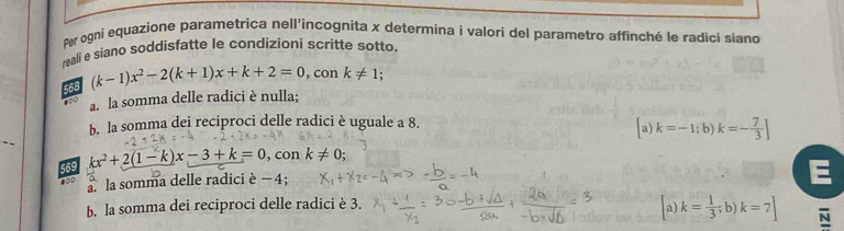 Per ogni equazione parametrica nell'incognita x determina i valori del parametro affinché le radicí siano
reali e siano soddisfatte le condizioni scritte sotto.
568 (k-1)x^2-2(k+1)x+k+2=0, conk!= 1; 
100 a. la somma delle radici è nulla;
b. la somma dei reciproci delle radici è uguale a 8.
_
a) k=-1;b)k=- 7/3 ]
569 kx^2+2(1-k)x-3+k=0 , con
●00 k!= 0; 
a la somma delle radici è − 4;
b. la somma dei reciproci delle radici è 3. a) k= 1/3 ; b)k=7] N