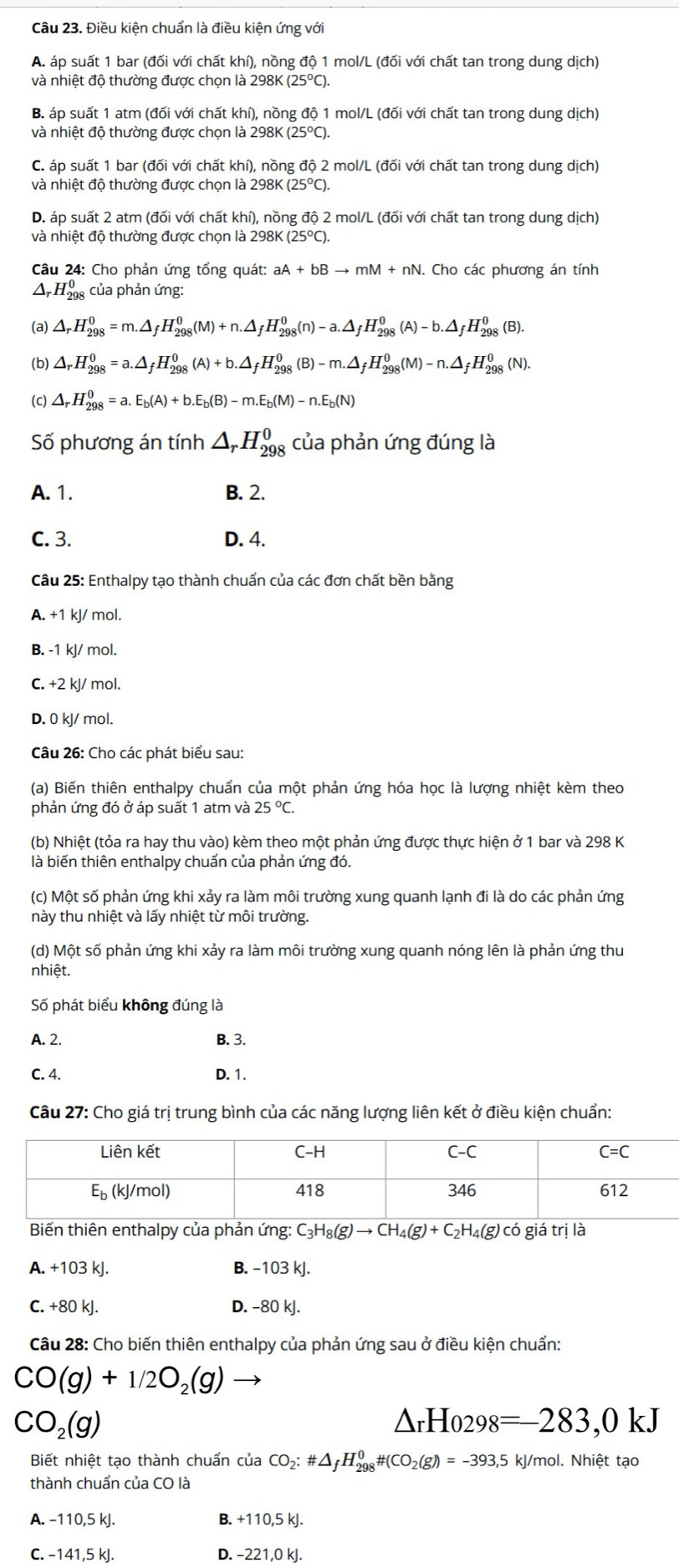 Điều kiện chuẩn là điều kiện ứng với
A. áp suất 1 bar (đối với chất khí), nồng độ 1 mol/L (đối với chất tan trong dung dịch)
và nhiệt độ thường được chọn là 298K (25°C).
B. áp suất 1 atm (đối với chất khí), nồng độ 1 mol/L (đối với chất tan trong dung dịch)
và nhiệt độ thường được chọn là 298K (25°C).
C. áp suất 1 bar (đối với chất khí), nồng độ 2 mol/L (đối với chất tan trong dung dich
và nhiệt độ thường được chọn là 298K (25°C).
D. áp suất 2 atm (đối với chất khí), nồng độ 2 mol/L (đối với chất tan trong dung dịch)
và nhiệt độ thường được chọn là 298K (25°C).
Câu 24: Cho phản ứng tổng quát: aA+bBto mM+nN. Cho các phương án tính
Δr H_(298)^0 của phản ứng:
(a) △ _rH_(298)^0=m.△ _fH_(298)^0(M)+n.△ _fH_(298)^0(n)-a.△ _fH_(298)^0(A)-b.△ _fH_(298)^0(B).
(b) △ _rH_(298)^0=a.△ _fH_(298)^0(A)+b.△ _fH_(298)^0(B)-m.△ _fH_(298)^0(M)-n.△ _fH_(298)^0(N).
(c) △ _rH_(298)^0=a.E_b(A)+b.E_b(B)-m.E_b(M)-n.E_b(N)
Số phương án tính △ _rH_(298)^0 của phản ứng đúng là
A. 1. B. 2.
C. 3. D. 4.
Câu 25: Enthalpy tạo thành chuẩn của các đơn chất bền bằng
A. +1 kJ/ mol.
B. -1 kJ/ mol.
C. +2 kJ/ mol.
D. 0 kJ/ mol.
Câu 26: Cho các phát biểu sau:
(a) Biến thiên enthalpy chuẩn của một phản ứng hóa học là lượng nhiệt kèm theo
phản ứng đó ở áp suất 1 atm và 25°C.
(b) Nhiệt (tỏa ra hay thu vào) kèm theo một phản ứng được thực hiện ở 1 bar và 298 K
là biến thiên enthalpy chuẩn của phản ứng đó.
(c) Một số phản ứng khi xảy ra làm môi trường xung quanh lạnh đi là do các phản ứng
này thu nhiệt và lấy nhiệt từ môi trường.
(d) Một số phản ứng khi xảy ra làm môi trường xung quanh nóng lên là phản ứng thư
nhiệt.
Số phát biểu không đúng là
A. 2. B. 3.
C. 4. D. 1.
Câu 27: Cho giá trị trung bình của các năng lượng liên kết ở điều kiện chuẩn:
Biến thiên enthalpy của phản ứng: C_3H_8(g)to CH_4(g)+C_2H_4(g)cd giá trị là
A. +103 kJ. B. -103 kJ.
C. +80 kJ. D. -80 kJ.
Câu 28: Cho biến thiên enthalpy của phản ứng sau ở điều kiện chuẩn:
CO(g)+1/2O_2(g)
CO_2(g)
△ _rHo_298=-283,0kJ
Biết nhiệt tạo thành chuẩn của CO_2:# △ _fH_(298)^0# (CO_2(g))=-393,5kJ/m ol. Nhiệt tạo
thành chuẩn của CO là
A. -110,5 kJ. B. +110,5 kJ.
C. -141,5 kJ. D. -221,0 kJ.