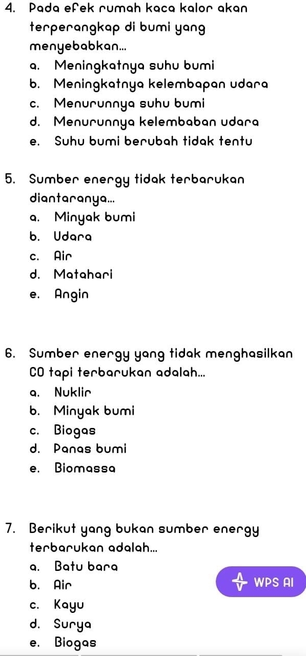 Pada efek rumah kaca kalor akan
terperangkap di bumi yan
menyebabkan...
a. Meningkatnya suhu bumi
b. Meningkatnya kelembapan udara
c. Menurunnya suhu bumi
d. Menurunnya kelembaban udara
e. Suhu bumi berubah tidak tentu
5. Sumber energy tidak terbarukan
diantaranya...
a. Minyak bumi
b. Udara
c. Air
d. Matahari
e. Angin
6. Sumber energy yang tidak menghasilkan
CO tapi terbarukan adalah...
a. Nuklir
b. Minyak bumi
c. Biogas
d. Panas bumi
e. Biomassa
7. Berikut yang bukan sumber energy
terbarukan adalah...
a. Batu bara
b. Air WPS AI
c. Kayu
d. Surya
e. Biogas