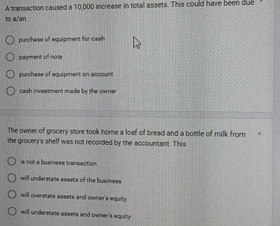 A transaction caused a 10,000 increase in total assets. This could have been due
to a/an
purchase of equipment for cash
payment of note
purchase of equipment on account
cash investment made by the owner
The owner of grocery store took home a loaf of bread and a bottle of milk from
the grocery's shelf was not recorded by the accountant. This
is not a business transaction
will understate assets of the business
will overstate assets and owner's equity
will understate assets and owner's equity