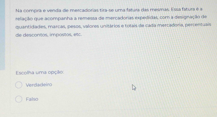 Na compra e venda de mercadorias tira-se uma fatura das mesmas. Essa fatura é a
relação que acompanha a remessa de mercadorias expedidas, com a designação de
quantidades, marcas, pesos, valores unitários e totais de cada mercadoria, percentuais
de descontos, impostos, etc.
Escolha uma opção:
Verdadeiro
Falso