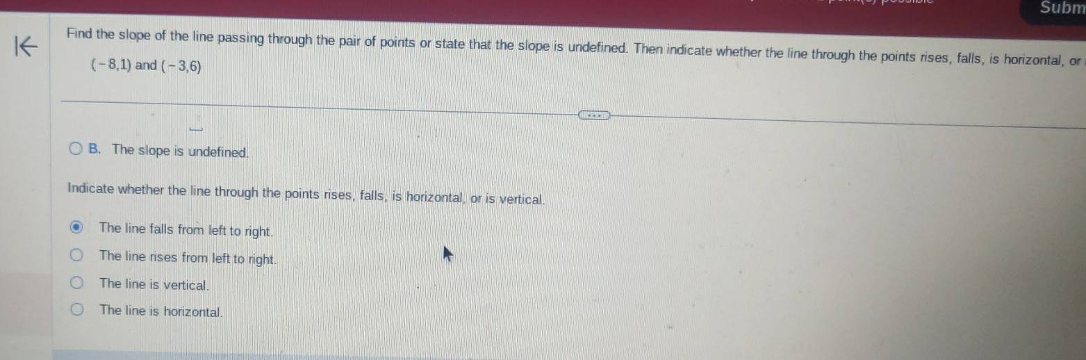 Subm
Find the slope of the line passing through the pair of points or state that the slope is undefined. Then indicate whether the line through the points rises, falls, is horizontal, or
(-8,1) and (-3,6)
B. The slope is undefined.
Indicate whether the line through the points rises, falls, is horizontal, or is vertical
The line falls from left to right.
The line rises from left to right
The line is vertical.
The line is horizontal