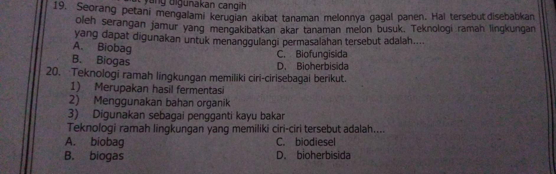 ang digunakan cangih
19. Seorang petani mengalami kerugian akibat tanaman melonnya gagal panen. Hal tersebut disebabkan
oleh serangan jamur yang mengakibatkan akar tanaman melon busuk. Teknologí ramah lingkungan
yang dapat digunakan untuk menanggulangi permasalahan tersebut adalah....
A. Biobag
C. Biofungisida
B. Biogas
D. Bioherbisida
20. Teknologi ramah lingkungan memiliki ciri-cirisebagai berikut.
1) Merupakan hasil fermentasi
2) Menggunakan bahan organik
3) Digunakan sebagai pengganti kayu bakar
Teknologi ramah lingkungan yang memiliki ciri-ciri tersebut adalah....
A. biobag C. biodiesel
B. biogas D. bioherbisida