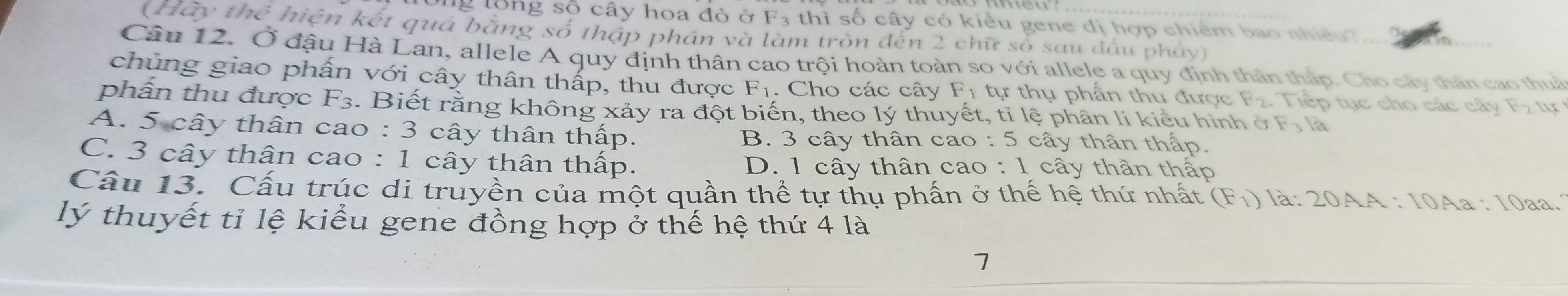 Ông tổng số cây hoa đỏ ở F· 3 thì số cây có kiểu gene đị hợp chiểm bao nhiều 
(Hay thể hiện kết qua bằng số thập phần và làm tròn đến 2 chữ số sau đấu pháy)
Câu 12. Ở đậu Hà Lan, allele A quy định thân cao trội hoàn toàn so với allele a quy định thân tháp. Cho cây thân cao thuc
chủng giao phấn với cây thân thấp, thu được F_1. Cho các cây F_1 tự thụ phần thu được F_2. Tiếp tục cho các cây
phần thu được F3. Biết rằng không xảy ra đột biến, theo lý thuyết, ti lệ phân li kiểu hình ở F_3
A. 5 cây thân cao : 3 cây thân thấp. cây thân thấp.
B. 3 cây thân cao :5
C. 3 cây thân cao : 1 cây thân thấp. D. 1 cây thân cao : 1 cây thân thấp
Cầu 13. Cấu trúc di truyền của một quần thể tự thụ phấn ở thế hệ thứ nhất (F_1) là: 20AA : 10Aa : 10aa.
lý thuyết tỉ lệ kiểu gene đồng hợp ở thế hệ thứ 4 là
7