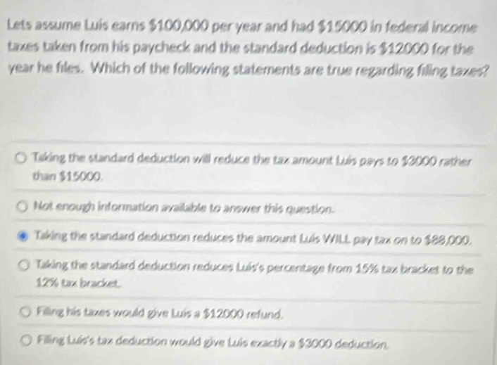 Lets assume Luis earns $100,000 per year and had $15000 in federal income
taxes taken from his paycheck and the standard deduction is $12000 for the
year he files. Which of the following statements are true regarding filing taxes?
Taking the standard deduction will reduce the tax amount Luis pays to $3000 rather
than $15000.
Not enough information available to answer this question.
Taking the standard deduction reduces the amount Luis WILL pay tax on to $88,000.
Taking the standard deduction reduces Luís's percentage from 15% tax bracket to the
12% tax bracket.
Filling his taxes would give Luis a $12000 refund.
Filing Luis's tax deduction would give Luis exactly a $3000 deduction.