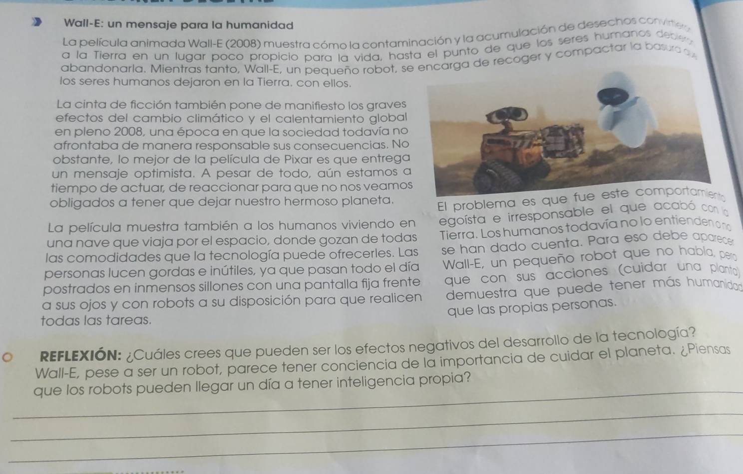 Wall-E: un mensaje para la humanidad
La película animada Wall-E (2008) muestra cómo la contaminación y la acumulación de desechos convirte a
a la Tierra en un lugar poco propicio para la vida, hasta el punto de que los seres humanos decle 
abandonarla. Mientras tanto, Wall-E, un pequeño robot, se recoger y compactar la basura o 
los seres humanos dejaron en la Tierra. con ellos.
La cinta de ficción también pone de manifiesto los graves
efectos del cambio climático y el calentamiento global
en pleno 2008, una época en que la sociedad todavía no
afrontaba de manera responsable sus consecuencias. No
obstante, lo mejor de la película de Pixar es que entrega
un mensaje optimista. A pesar de todo, aún estamos a
tiempo de actuar, de reaccionar para que no nos veamo
obligados a tener que dejar nuestro hermoso planeta.
El problema es que 
La película muestra también a los humanos viviendo en egoísta e irresponsable el que acabó con la
una nave que viaja por el espacio, donde gozan de todas Tierra. Los humanos todavía no lo entienden o no
las comodidades que la tecnología puede ofrecerles. Las se han dado cuenta. Para eso debe aparece
personas lucen gordas e inútiles, ya que pasan todo el día  Wall-E, un pequeño robot que no habla, pera
postrados en inmensos sillones con una pantalla fija frente que con sus acciones (cuidar una planta)
a sus ojos y con robots a su disposición para que realicen demuestra que puede tener más humanidad
que las propias personas.
todas las tareas.
REFLEXIÓN: ¿Cuáles crees que pueden ser los efectos negativos del desarrollo de la tecnología?
Wall-E, pese a ser un robot, parece tener conciencia de la importancia de cuidar el planeta. ¿Piensas
_que los robots pueden llegar un día a tener inteligencia propia?
_
_