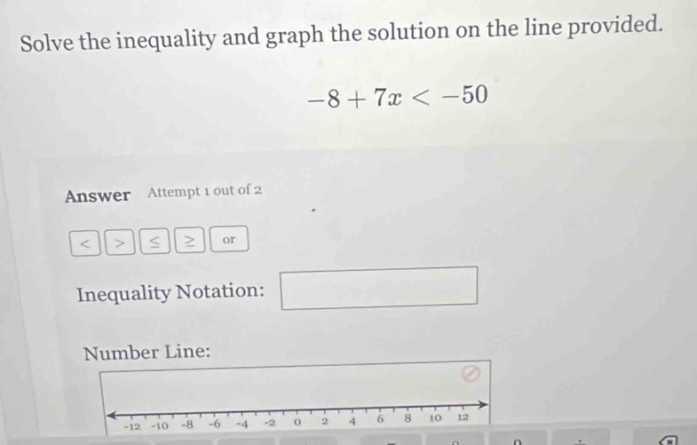 Solve the inequality and graph the solution on the line provided.
-8+7x
Answer Attempt 1 out of 2 
< > S > or 
Inequality Notation: x_1+x_2= □ /□   □ 
Number Line: