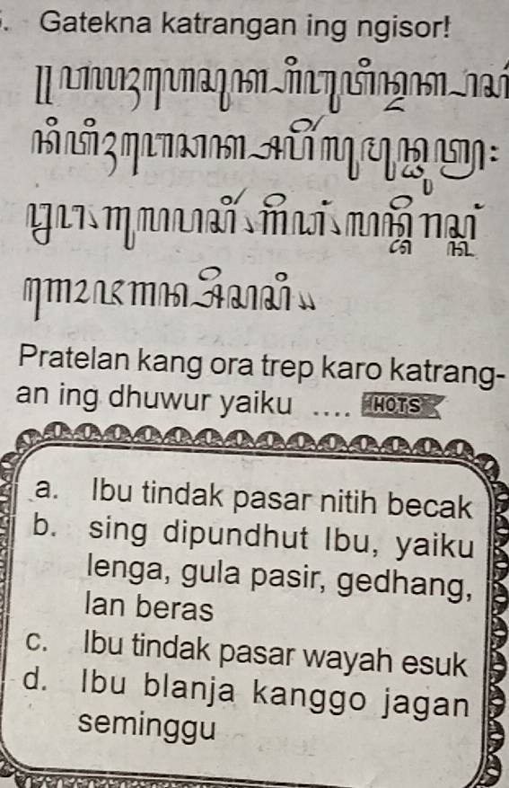 Gatekna katrangan ing ngisor!
n Lã q n n a q q
gai m m n mn mg nại
Pratelan kang ora trep karo katrang-
an ing dhuwur yaiku HOTS
a. Ibu tindak pasar nitih becak
b. sing dipundhut Ibu, yaiku
lenga, gula pasir, gedhang,
Ian beras
c. Ibu tindak pasar wayah esuk
d. Ibu blanja kanggo jagan
seminggu