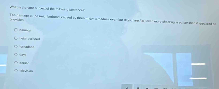 What is the core subject of the following sentence?
The damage to the neighborhood, caused by three major tornadoes over four days, [ are / is ] even more shocking in person than it appeared on
television
damage
neighborhood
tornadoes
days
person
television
o