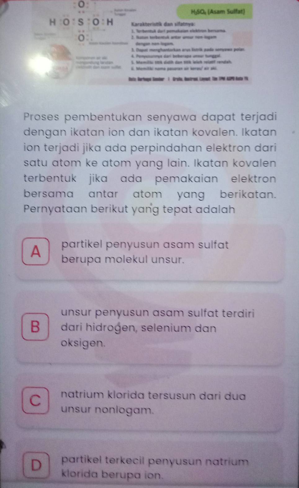 H₃SO₄ (Asam Sulfat)
H 0 S:O:H Karakteristik dan sifatnya:
1. Terbentuk dart pemañaian elektron bersama
2. Nkaton terbentuk antar umar non-logam
dengan non lagan.
3. Cayat menghantarkan arus lstrik pada sonyawa polar.
Acomonen et são 4. Ponyusurma dari beberapa umur tunggal.
S. Memiliki titik didih dan titk lelich relael rendeh.
li. Nemitiki noma posoran air keros/ air akl.
Boto Verhaga Gmnber 1 Grota, Öestrasd, Leyast: Tes UPMN AGP0 Kiste T%
Proses pembentukan senyawa dapat terjadi
dengan ikatan ion dan ikatan kovalen. Ikatan
ion terjadi jika ada perpindahan elektron dari
satu atom ke atom yang lain. Ikatan kovalen
terbentuk jika ada pemakaian elektron 
bersama antar atom yang berikatan.
Pernyataan berikut yang tepat adalah
A partikel penyusun asam sulfat 
berupa molekul unsur.
unsur penyusun asam sulfat terdiri
B dari hidrogen, selenium dan
oksigen.
C natrium klorida tersusun dari dua
unsur nonlogam.
D partikel terkecil penyusun natrium 
klorida berupa ion.