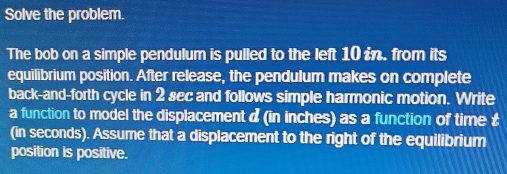 Solve the problem. 
The bob on a simple pendulum is pulled to the left 10 in. from its 
equilibrium position. After release, the pendulum makes on complete 
back-and-forth cycle in 2 sec and follows simple harmonic motion. Write 
a function to model the displacement d (in inches) as a function of time £ 
(in seconds). Assume that a displacement to the right of the equilibrium 
position is positive.