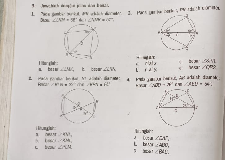 Jawablah dengan jelas dan benar.
1. Pada gambar berikut, MK adalah diameter. 3. Pada gambar berikut, PR adalah diameter.
Besar ∠ LKM=38° dan ∠ NMK=52°.
Hitunglah:
Hitunglah: a. nilai x, c. besar ∠ SPR,
a. besar ∠ LMK, b. besar ∠ LKN. b. nilai y, d. besar ∠ QRS.
2. Pada gambar berikut, NL adalah diameter. 4. Pada gambar berikut, AB adalah diameter.
Besar ∠ KLN=32° dan ∠ KPN=54°. Besar ∠ ABD=26° dan ∠ AED=54°.
Hitunglah: Hitunglah:
a. besar ∠ KNL, a. besar ∠ DAE,
b. besar ∠ KML, b. besar ∠ ABC,
c. besar ∠ PLM. c. besar ∠ BAC.