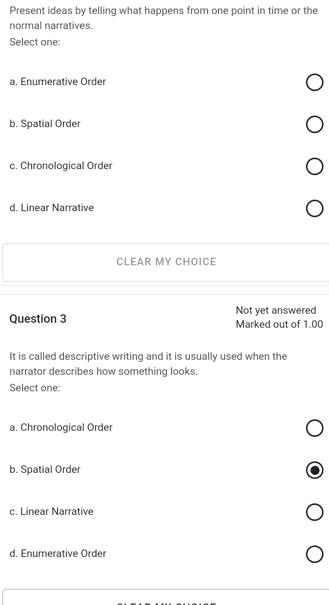 Present ideas by telling what happens from one point in time or the
normal narratives.
Select one:
a. Enumerative Order
b. Spatial Order
c. Chronological Order
d. Linear Narrative
CLEAR MY CHOICE
Not yet answered
Question 3
Marked out of 1.00
It is called descriptive writing and it is usually used when the
narrator describes how something looks.
Select one:
a. Chronological Order
b. Spatial Order
c. Linear Narrative
d. Enumerative Order